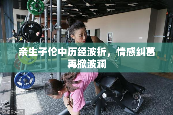 亲生子伦中历经波折，情感纠葛再掀波澜