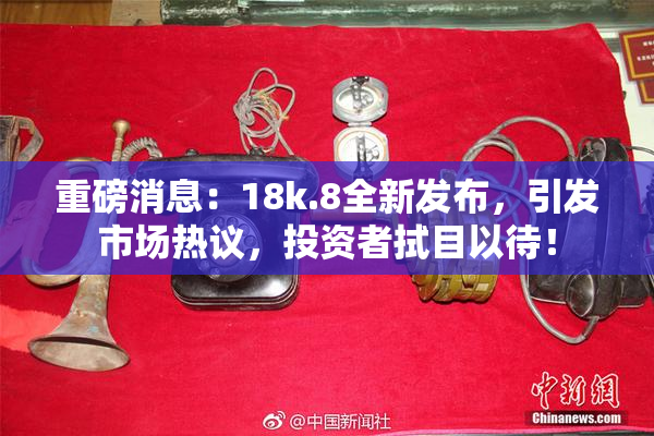重磅消息：18k.8全新发布，引发市场热议，投资者拭目以待！