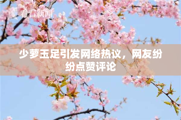 少萝玉足引发网络热议，网友纷纷点赞评论