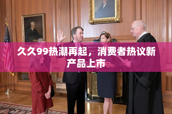 久久99热潮再起，消费者热议新产品上市