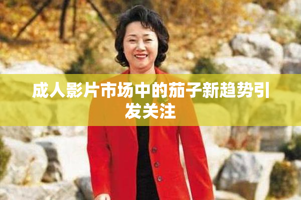 成人影片市场中的茄子新趋势引发关注