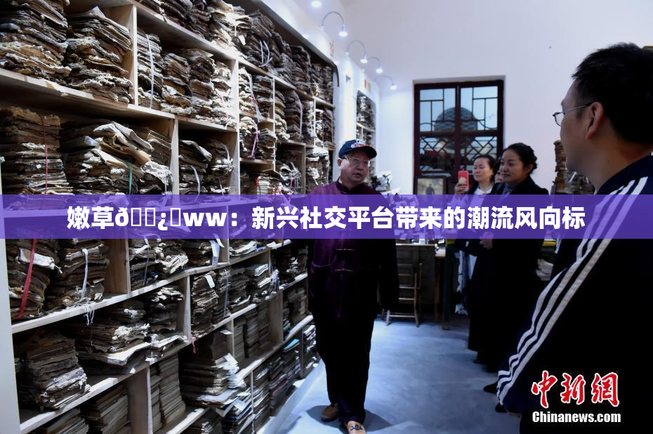 嫩草🌿‌ww：新兴社交平台带来的潮流风向标