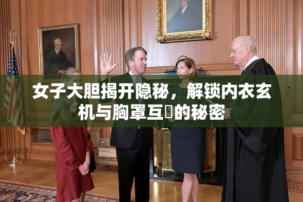 女子大胆揭开隐秘，解锁内衣玄机与胸罩互動的秘密