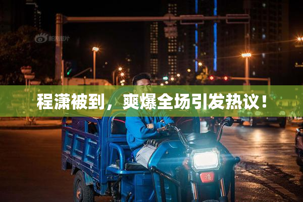 程潇被到，爽爆全场引发热议！