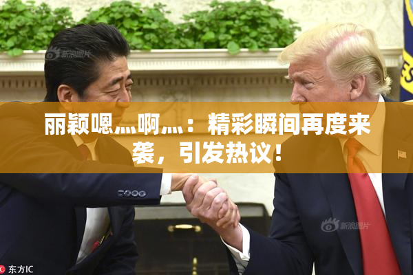 丽颖嗯灬啊灬：精彩瞬间再度来袭，引发热议！