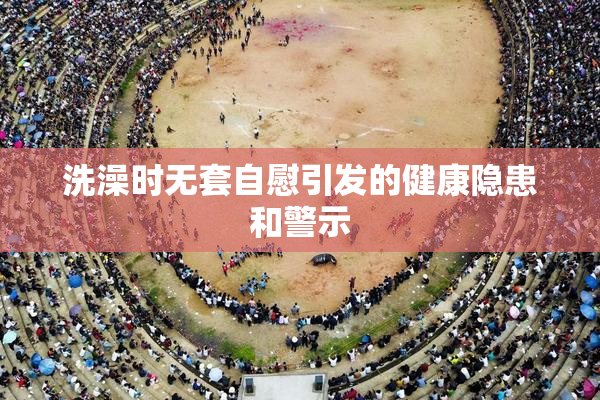 洗澡时无套自慰引发的健康隐患和警示