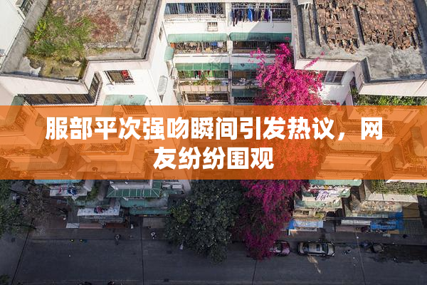 服部平次强吻瞬间引发热议，网友纷纷围观