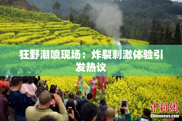 狂野潮喷现场：炸裂刺激体验引发热议