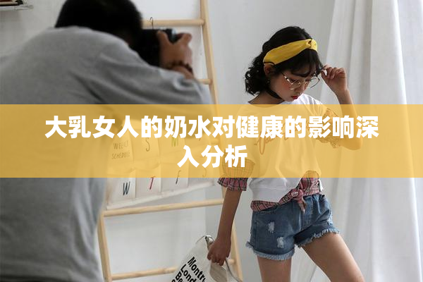大乳女人的奶水对健康的影响深入分析