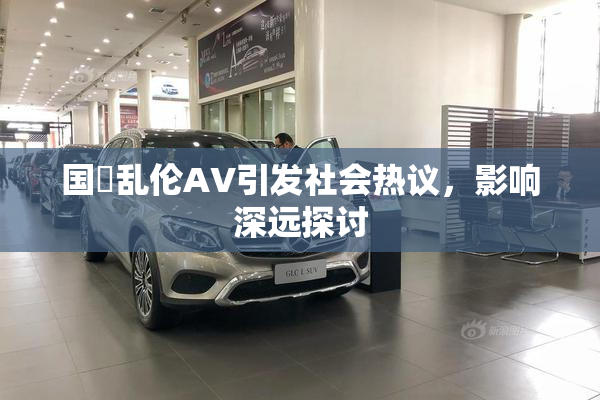 国產乱伦AV引发社会热议，影响深远探讨