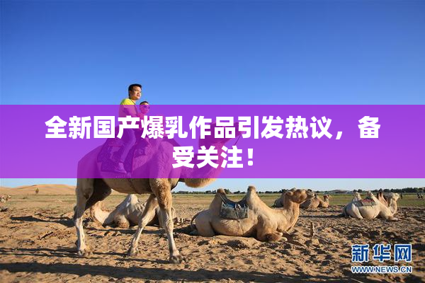全新国产爆乳作品引发热议，备受关注！