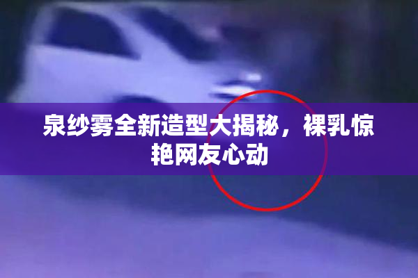 泉纱雾全新造型大揭秘，裸乳惊艳网友心动