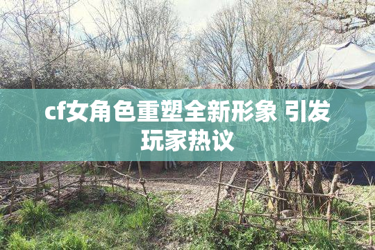 cf女角色重塑全新形象 引发玩家热议