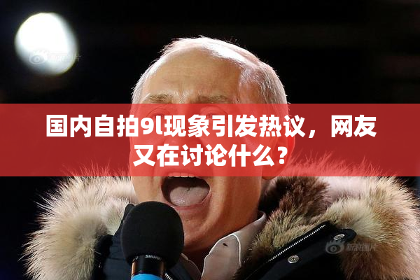 国内自拍9l现象引发热议，网友又在讨论什么？