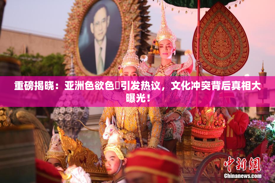 重磅揭晓：亚洲色欲色欱引发热议，文化冲突背后真相大曝光！