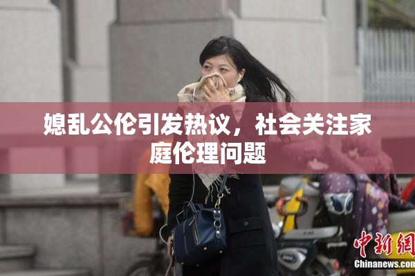 媳乱公伦引发热议，社会关注家庭伦理问题