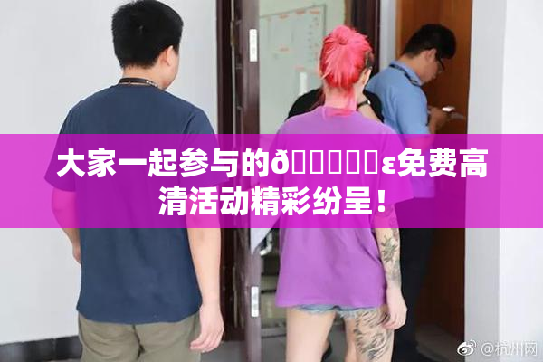 大家一起参与的🔞❌‌ε免费高清活动精彩纷呈！