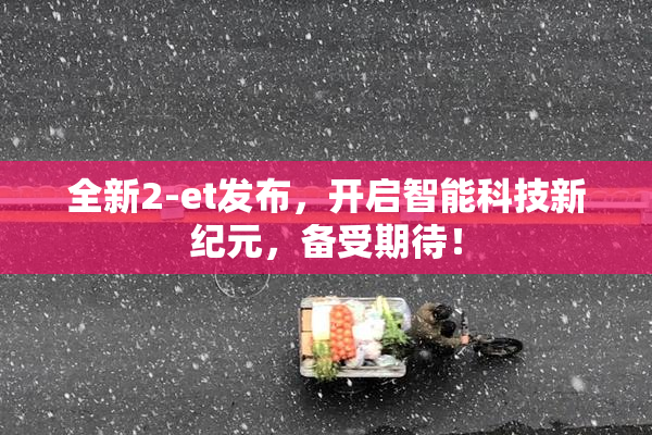 全新2-et发布，开启智能科技新纪元，备受期待！
