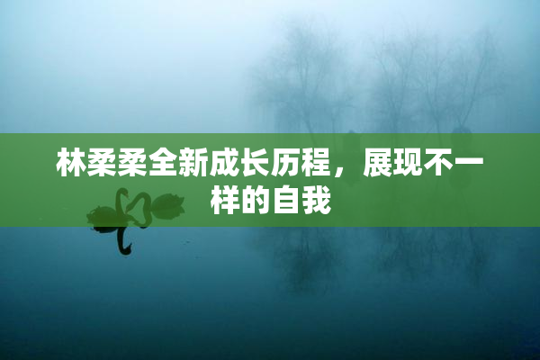 林柔柔全新成长历程，展现不一样的自我