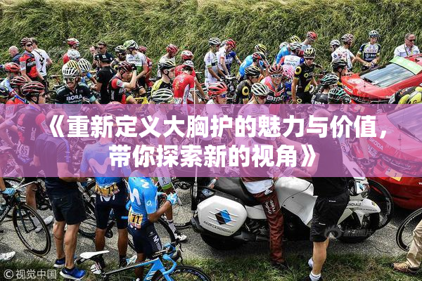 《重新定义大胸护的魅力与价值，带你探索新的视角》