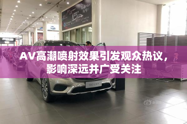 AV高潮喷射效果引发观众热议，影响深远并广受关注