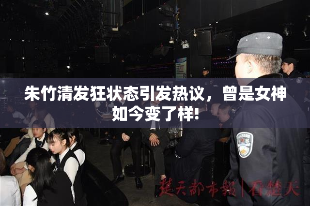 朱竹清发狂状态引发热议，曾是女神如今变了样!