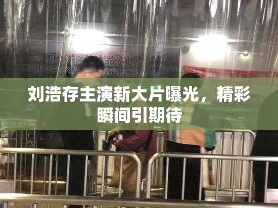 刘浩存主演新大片曝光，精彩瞬间引期待