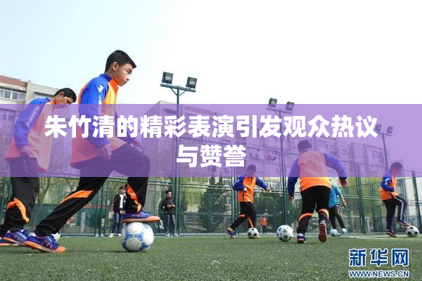 朱竹清的精彩表演引发观众热议与赞誉
