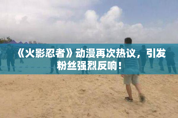《火影忍者》动漫再次热议，引发粉丝强烈反响！