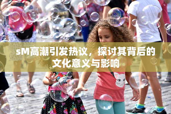 sM高潮引发热议，探讨其背后的文化意义与影响