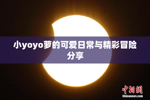 小yoyo萝的可爱日常与精彩冒险分享