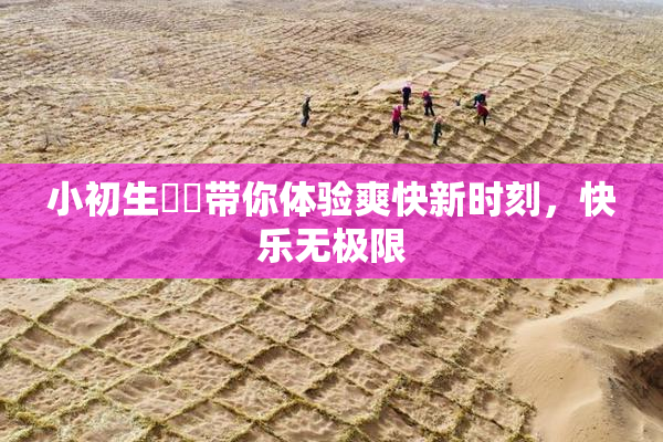 小初生❌‌带你体验爽快新时刻，快乐无极限