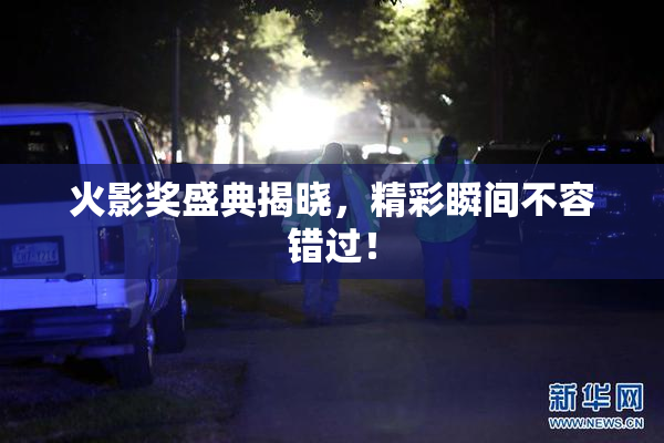 火影奖盛典揭晓，精彩瞬间不容错过！
