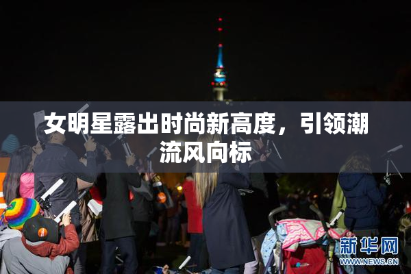 女明星露出时尚新高度，引领潮流风向标