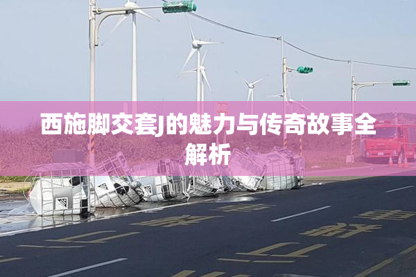 西施脚交套J的魅力与传奇故事全解析
