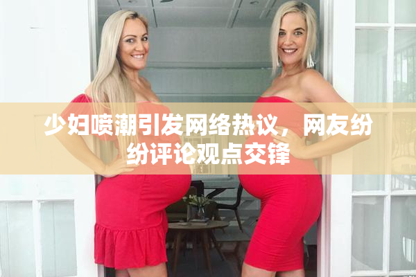 少妇喷潮引发网络热议，网友纷纷评论观点交锋