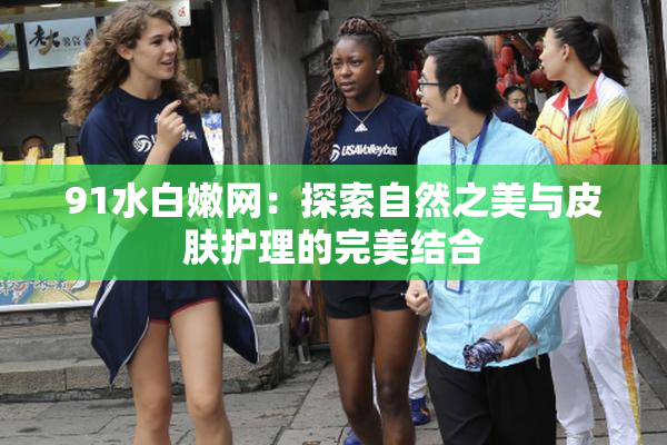 91水白嫩网：探索自然之美与皮肤护理的完美结合
