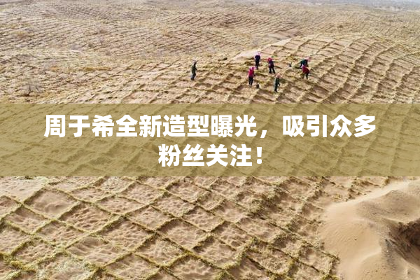 周于希全新造型曝光，吸引众多粉丝关注！
