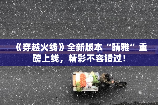 《穿越火线》全新版本“晴雅”重磅上线，精彩不容错过！