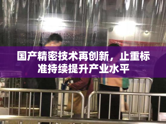 国产精密技术再创新，止重标准持续提升产业水平