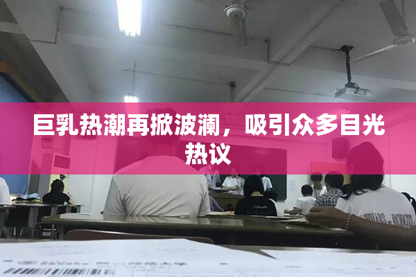 巨乳热潮再掀波澜，吸引众多目光热议