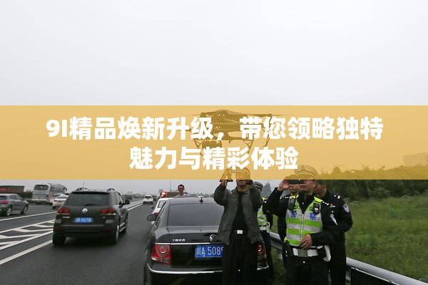 9I精品焕新升级，带您领略独特魅力与精彩体验