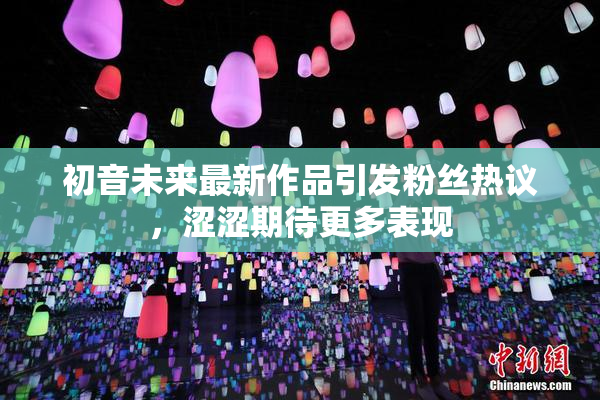 初音未来最新作品引发粉丝热议，涩涩期待更多表现