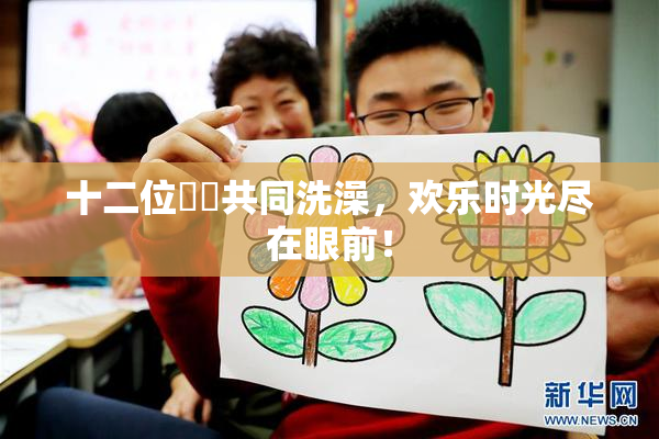 十二位妺妺共同洗澡，欢乐时光尽在眼前！