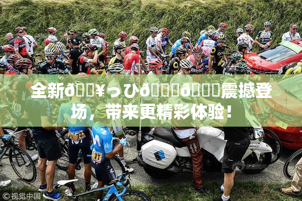 全新🔥っひ🍑🍑震撼登场，带来更精彩体验！
