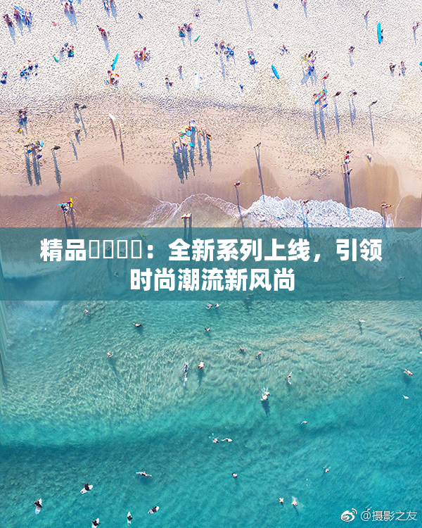 精品❌‌❌‌：全新系列上线，引领时尚潮流新风尚