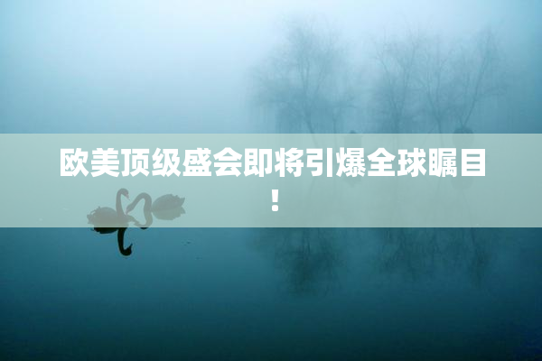 欧美顶级盛会即将引爆全球瞩目！