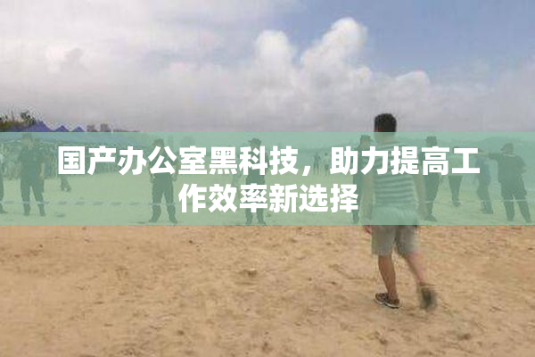 国产办公室黑科技，助力提高工作效率新选择