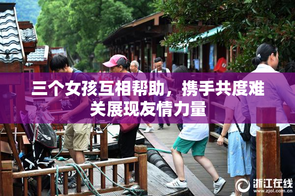 三个女孩互相帮助，携手共度难关展现友情力量