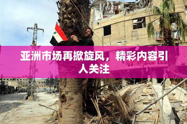 亚洲市场再掀旋风，精彩内容引人关注